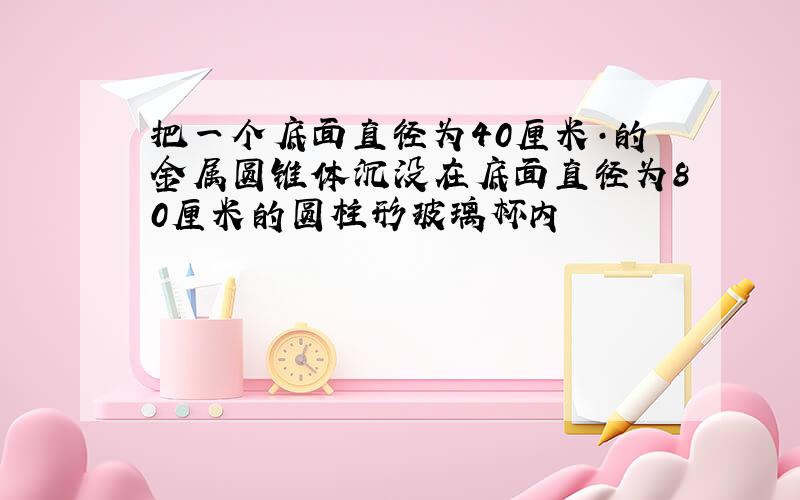 把一个底面直径为40厘米·的金属圆锥体沉没在底面直径为80厘米的圆柱形玻璃杯内