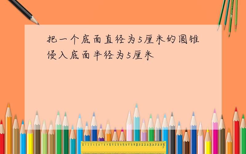 把一个底面直径为5厘米的圆锥侵入底面半径为5厘米