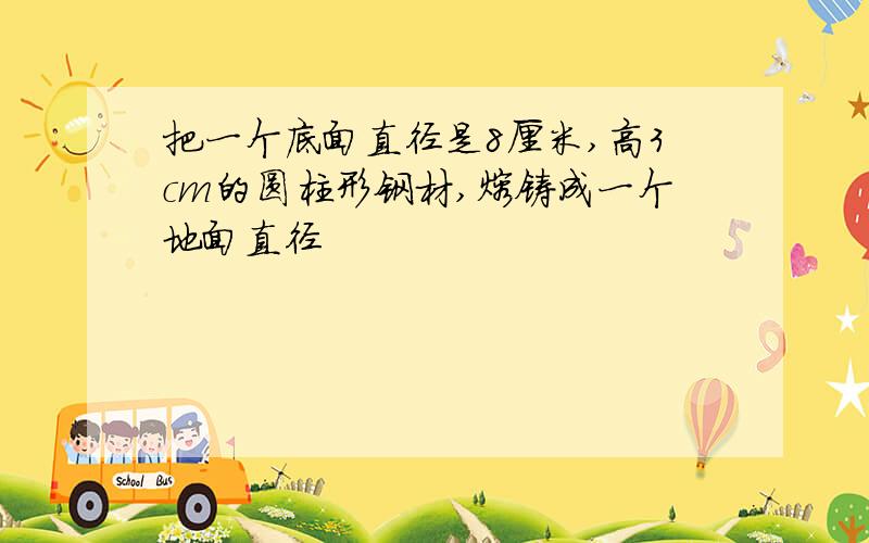 把一个底面直径是8厘米,高3cm的圆柱形钢材,熔铸成一个地面直径