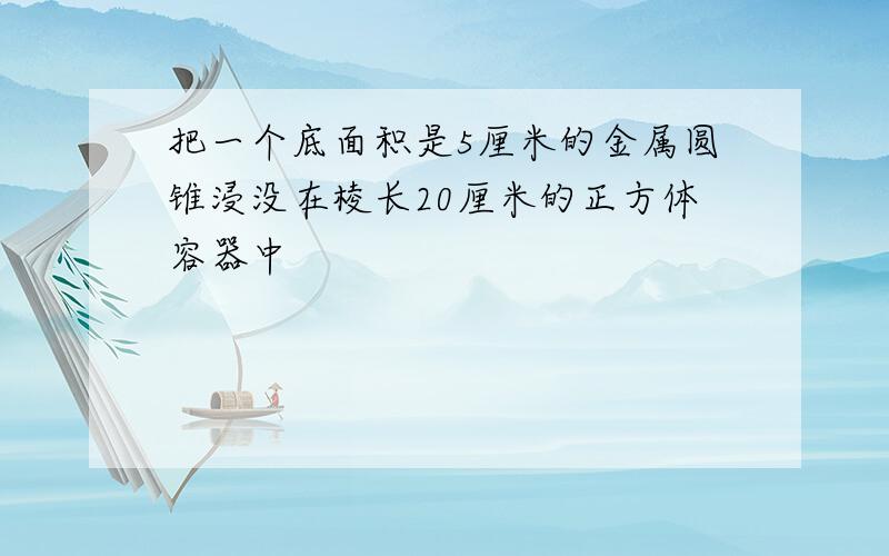 把一个底面积是5厘米的金属圆锥浸没在棱长20厘米的正方体容器中