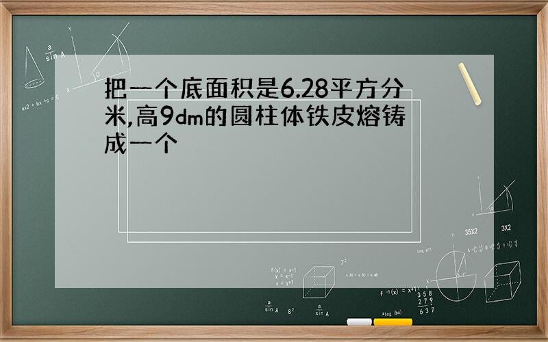 把一个底面积是6.28平方分米,高9dm的圆柱体铁皮熔铸成一个