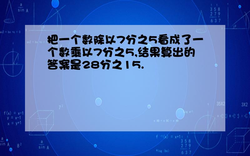 把一个数除以7分之5看成了一个数乘以7分之5,结果算出的答案是28分之15.