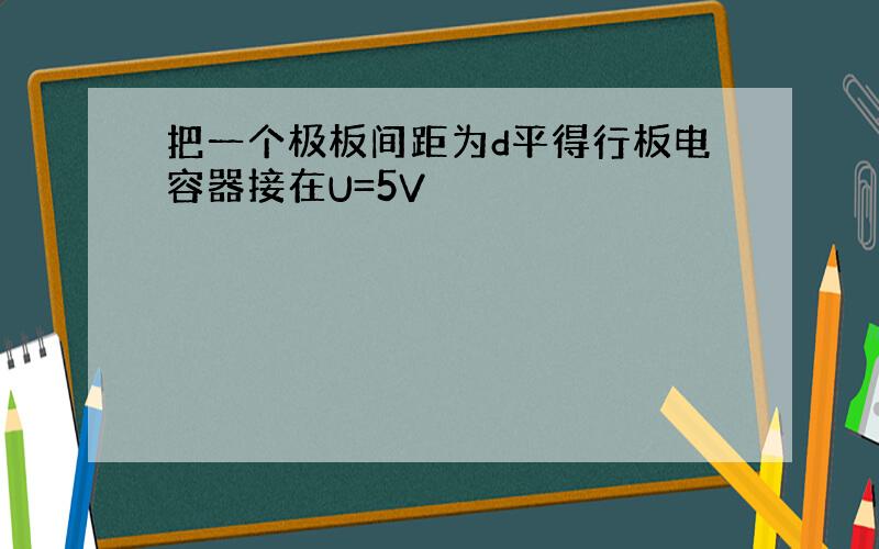 把一个极板间距为d平得行板电容器接在U=5V