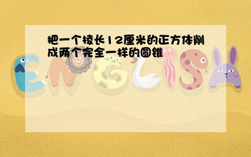 把一个棱长12厘米的正方体削成两个完全一样的圆锥