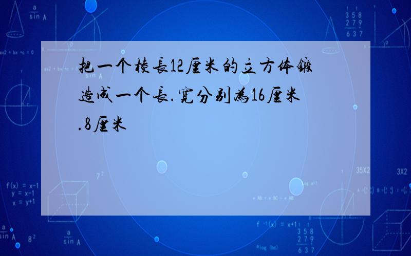 把一个棱长12厘米的立方体锻造成一个长.宽分别为16厘米.8厘米