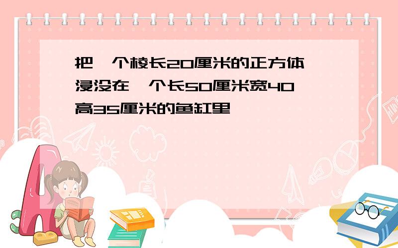 把一个棱长20厘米的正方体,浸没在一个长50厘米宽40 高35厘米的鱼缸里