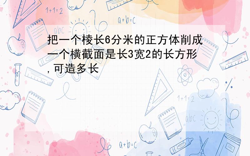 把一个棱长6分米的正方体削成一个横截面是长3宽2的长方形,可造多长