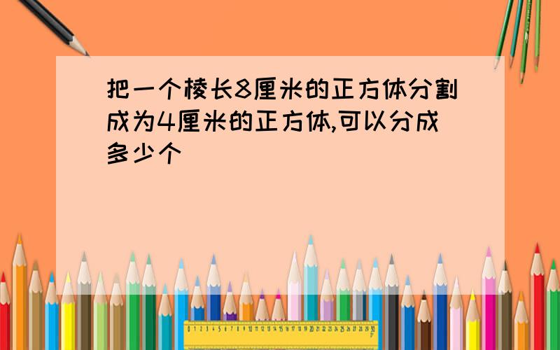 把一个棱长8厘米的正方体分割成为4厘米的正方体,可以分成多少个