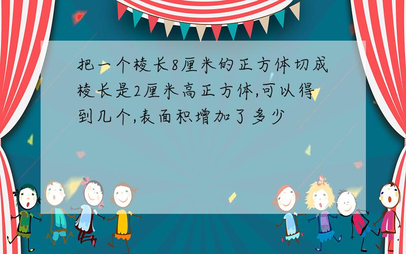 把一个棱长8厘米的正方体切成棱长是2厘米高正方体,可以得到几个,表面积增加了多少