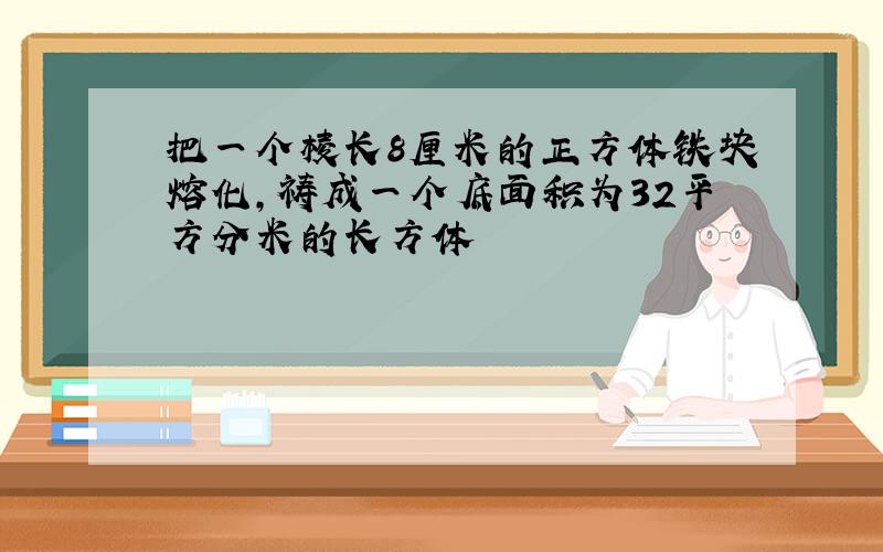 把一个棱长8厘米的正方体铁块熔化,祷成一个底面积为32平方分米的长方体