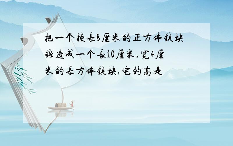 把一个棱长8厘米的正方体铁块锻造成一个长10厘米,宽4厘米的长方体铁块,它的高是