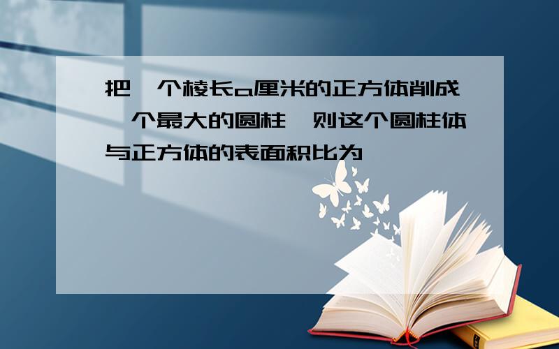 把一个棱长a厘米的正方体削成一个最大的圆柱,则这个圆柱体与正方体的表面积比为