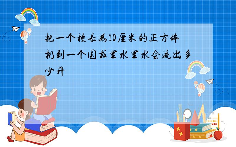 把一个棱长为10厘米的正方体扔到一个圆柱里水里水会流出多少升