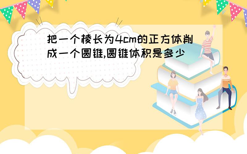 把一个棱长为4cm的正方体削成一个圆锥,圆锥体积是多少