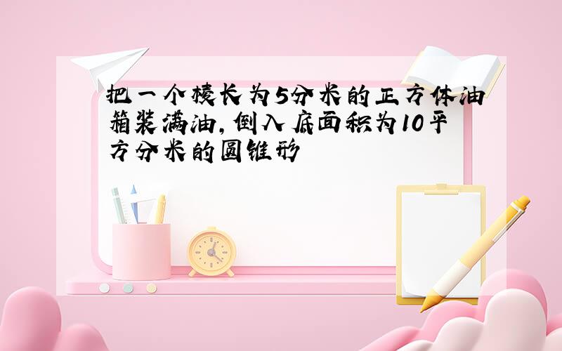 把一个棱长为5分米的正方体油箱装满油,倒入底面积为10平方分米的圆锥形