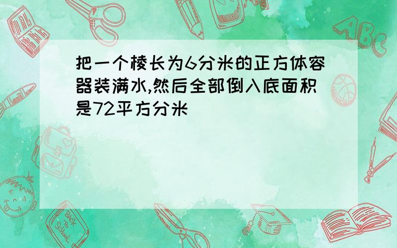 把一个棱长为6分米的正方体容器装满水,然后全部倒入底面积是72平方分米