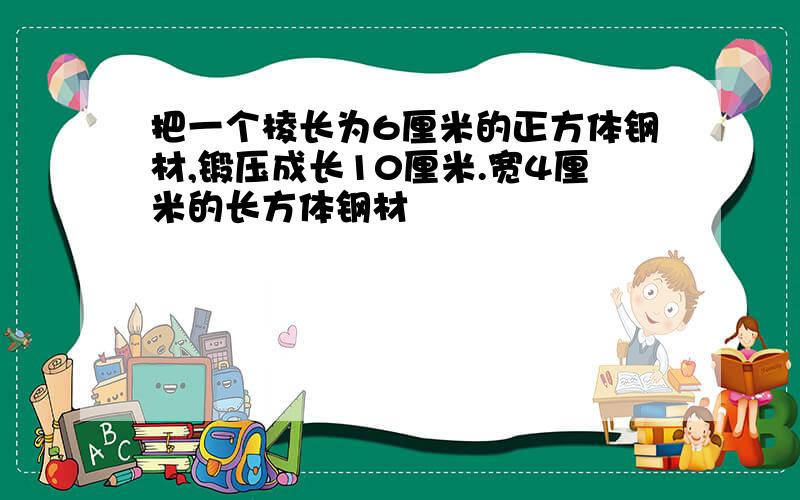 把一个棱长为6厘米的正方体钢材,锻压成长10厘米.宽4厘米的长方体钢材