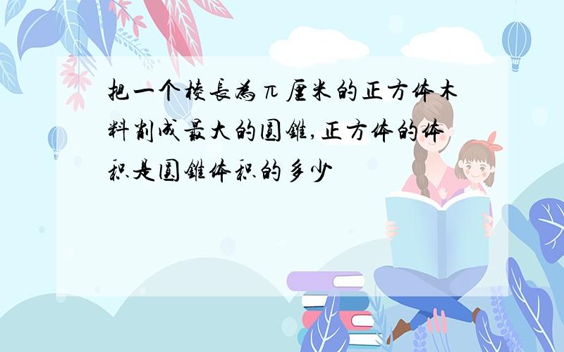 把一个棱长为π厘米的正方体木料削成最大的圆锥,正方体的体积是圆锥体积的多少