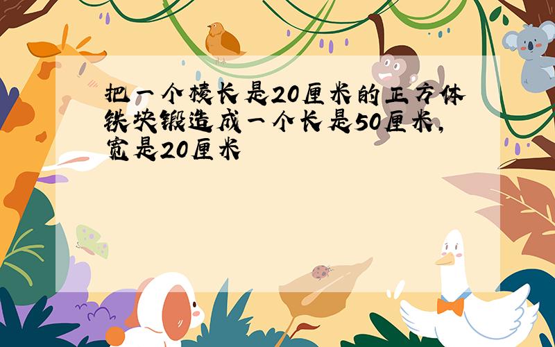 把一个棱长是20厘米的正方体铁块锻造成一个长是50厘米,宽是20厘米