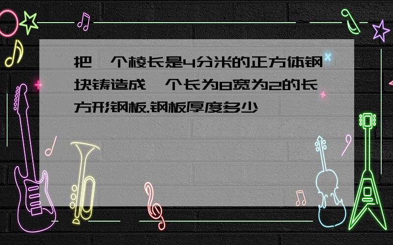 把一个棱长是4分米的正方体钢块铸造成一个长为8宽为2的长方形钢板.钢板厚度多少