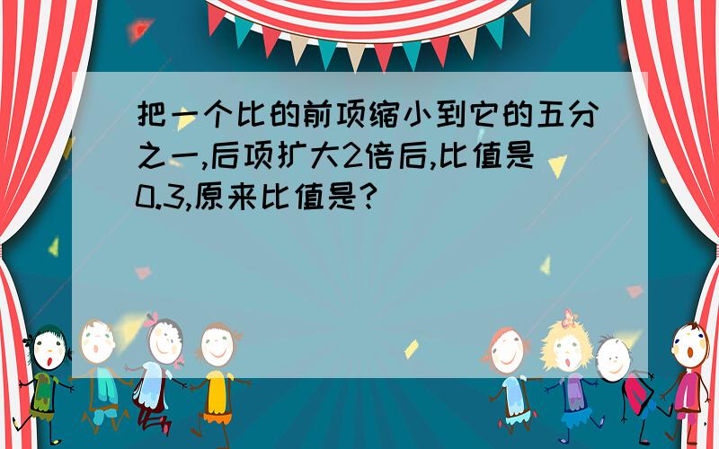 把一个比的前项缩小到它的五分之一,后项扩大2倍后,比值是0.3,原来比值是?