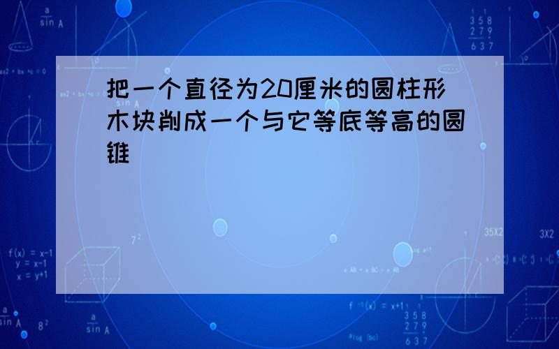 把一个直径为20厘米的圆柱形木块削成一个与它等底等高的圆锥