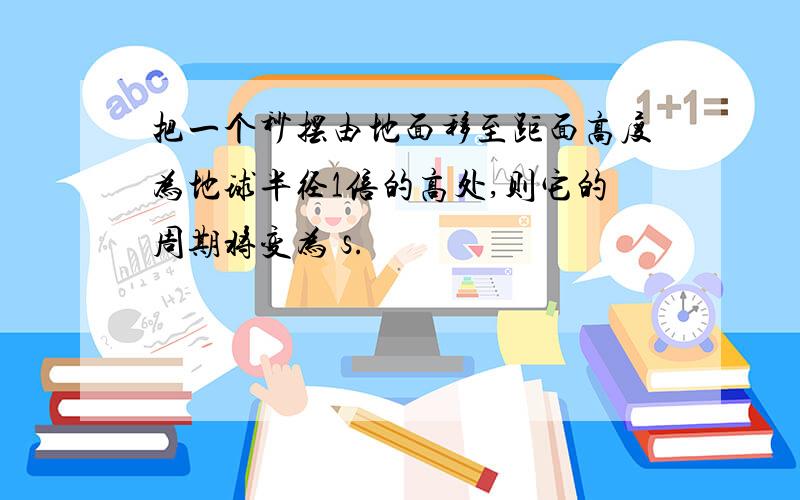 把一个秒摆由地面移至距面高度为地球半径1倍的高处,则它的周期将变为 s.