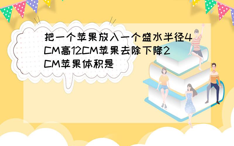 把一个苹果放入一个盛水半径4CM高12CM苹果去除下降2CM苹果体积是