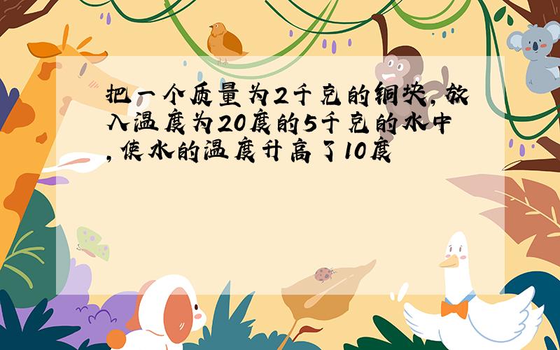 把一个质量为2千克的铜块,放入温度为20度的5千克的水中,使水的温度升高了10度