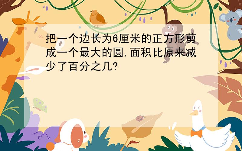 把一个边长为6厘米的正方形剪成一个最大的圆,面积比原来减少了百分之几?