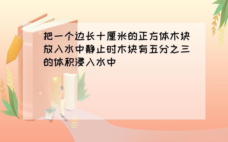 把一个边长十厘米的正方体木块放入水中静止时木块有五分之三的体积浸入水中