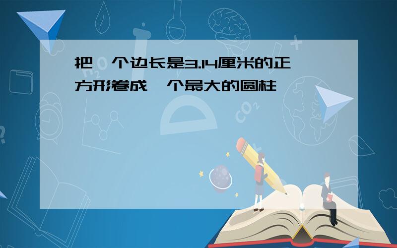 把一个边长是3.14厘米的正方形卷成一个最大的圆柱