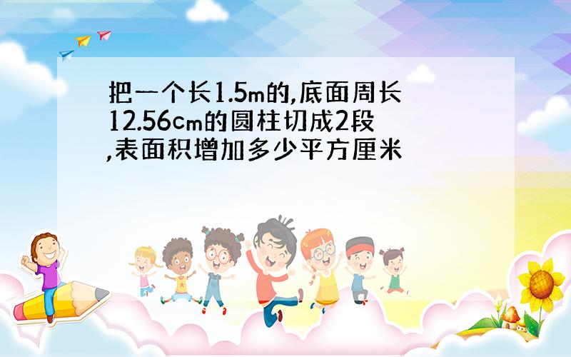 把一个长1.5m的,底面周长12.56cm的圆柱切成2段,表面积增加多少平方厘米