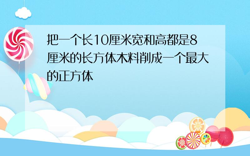 把一个长10厘米宽和高都是8厘米的长方体木料削成一个最大的正方体