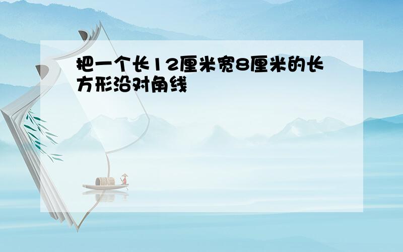 把一个长12厘米宽8厘米的长方形沿对角线