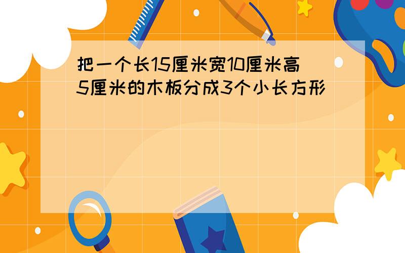 把一个长15厘米宽10厘米高5厘米的木板分成3个小长方形