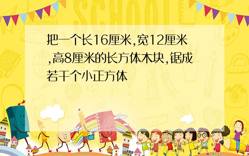 把一个长16厘米,宽12厘米,高8厘米的长方体木块,锯成若干个小正方体