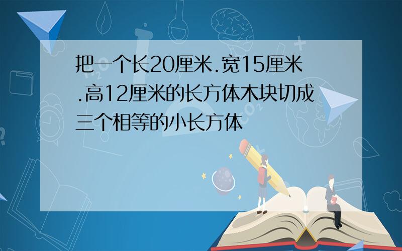 把一个长20厘米.宽15厘米.高12厘米的长方体木块切成三个相等的小长方体