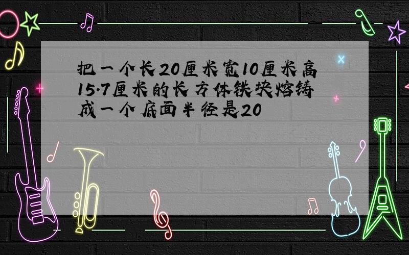 把一个长20厘米宽10厘米高15.7厘米的长方体铁块熔铸成一个底面半径是20