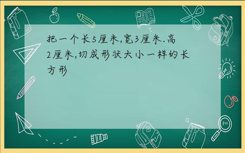 把一个长5厘米,宽3厘米.高2厘米,切成形状大小一样的长方形