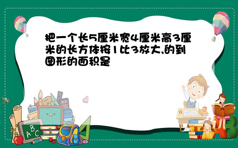 把一个长5厘米宽4厘米高3厘米的长方体按1比3放大,的到图形的面积是