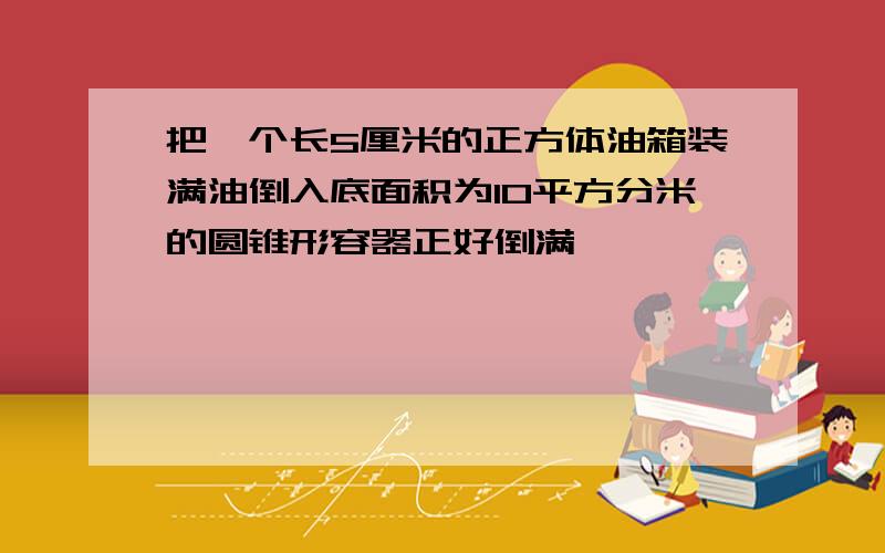 把一个长5厘米的正方体油箱装满油倒入底面积为10平方分米的圆锥形容器正好倒满