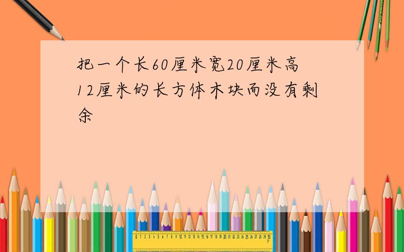 把一个长60厘米宽20厘米高12厘米的长方体木块而没有剩余