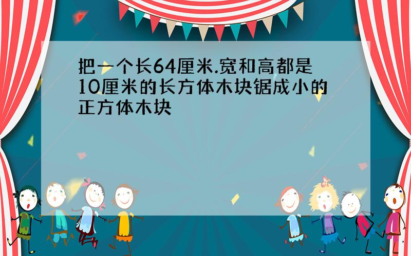 把一个长64厘米.宽和高都是10厘米的长方体木块锯成小的正方体木块