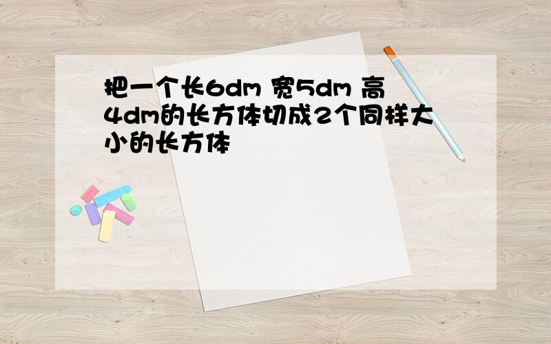 把一个长6dm 宽5dm 高4dm的长方体切成2个同样大小的长方体