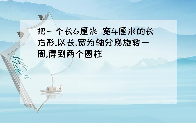 把一个长6厘米 宽4厘米的长方形.以长,宽为轴分别旋转一周,得到两个圆柱