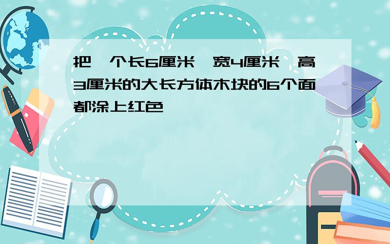 把一个长6厘米,宽4厘米,高3厘米的大长方体木块的6个面都涂上红色,