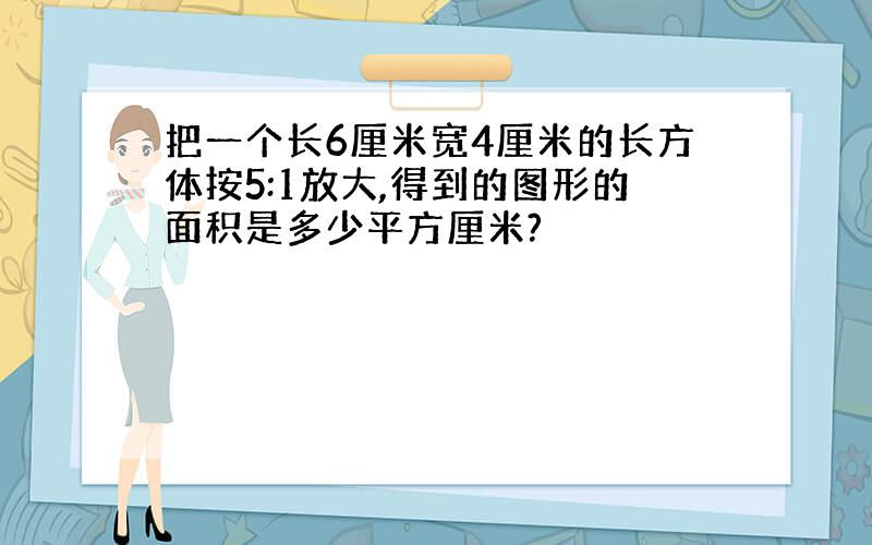 把一个长6厘米宽4厘米的长方体按5:1放大,得到的图形的面积是多少平方厘米?