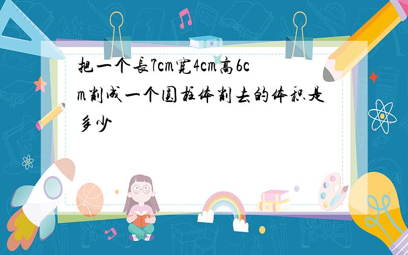 把一个长7cm宽4cm高6cm削成一个圆柱体削去的体积是多少