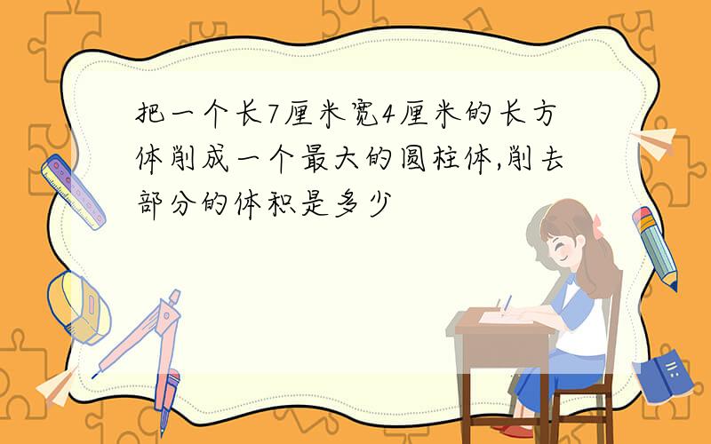 把一个长7厘米宽4厘米的长方体削成一个最大的圆柱体,削去部分的体积是多少